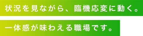 状況を見ながら、臨機応変に動く。一体感が味わえる職場です。