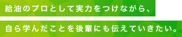 給油のプロとして実力をつけながら、自ら学んだことを後輩にも伝えていきたい。